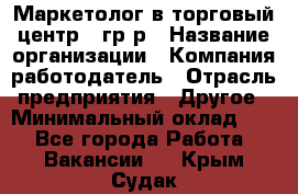 Маркетолог в торговый центр – гр/р › Название организации ­ Компания-работодатель › Отрасль предприятия ­ Другое › Минимальный оклад ­ 1 - Все города Работа » Вакансии   . Крым,Судак